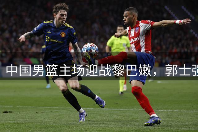 中国男篮主场迎战黎巴嫩，郭士强盼破主场不胜魔咒