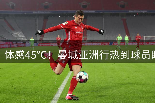 体感45℃！曼城亚洲行热到球员眼晕，门将喊话都喘不上气