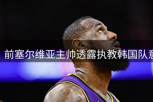 前塞尔维亚主帅透露执教韩国队意向