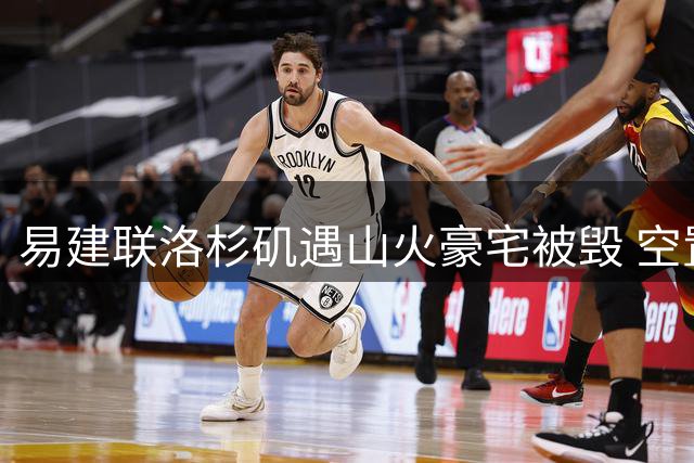 易建联洛杉矶遇山火豪宅被毁 空置地皮估价引热议