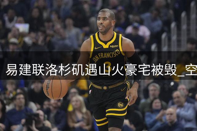 易建联洛杉矶遇山火豪宅被毁 空置地皮估价引热议