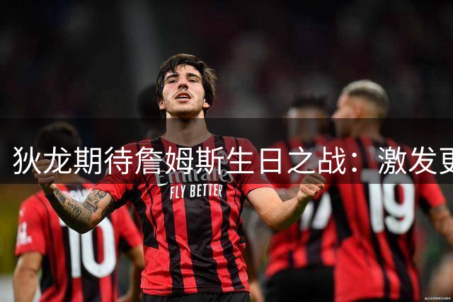 狄龙期待詹姆斯生日之战：激发更强斗志