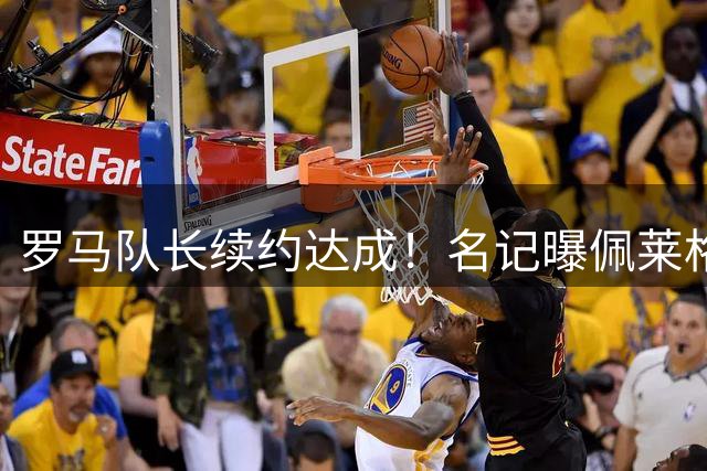 罗马队长续约达成！名记曝佩莱格里尼续签1年新合约