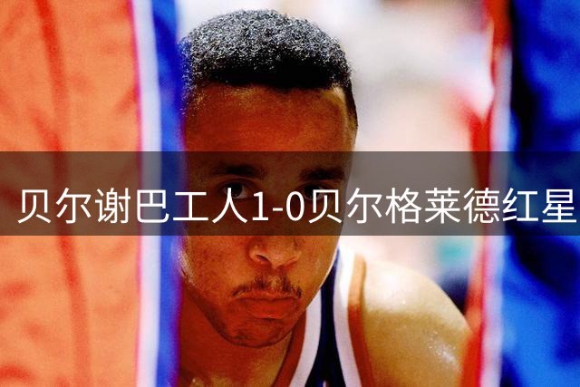 贝尔谢巴工人1-0贝尔格莱德红星，扎希-艾哈迈德制胜球
