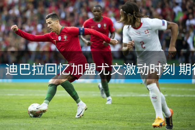 迪巴拉回忆加盟尤文激动时刻 期待欧冠和世界杯梦想