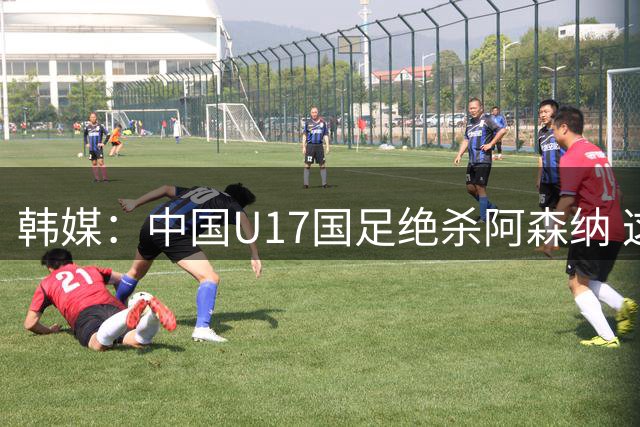 韩媒：中国U17国足绝杀阿森纳 这给韩国足球敲响了警钟